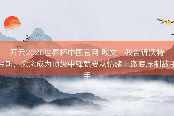 开云2026世界杯中国官网 欧文：我告诉沃特金斯，念念成为顶级中锋就要从情绪上澈底压制敌手