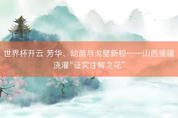 世界杯开云 芳华、幼苗与戈壁新校——山西援疆浇灌“证实注解之花”