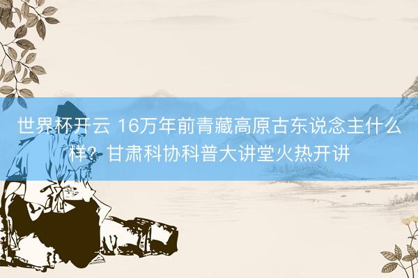 世界杯开云 16万年前青藏高原古东说念主什么样？甘肃科协科普大讲堂火热开讲