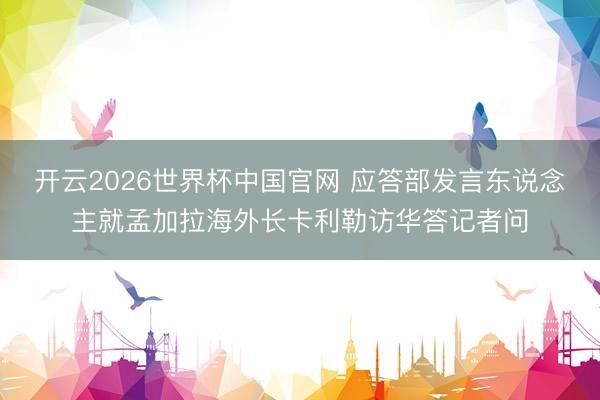 开云2026世界杯中国官网 应答部发言东说念主就孟加拉海外长卡利勒访华答记者问