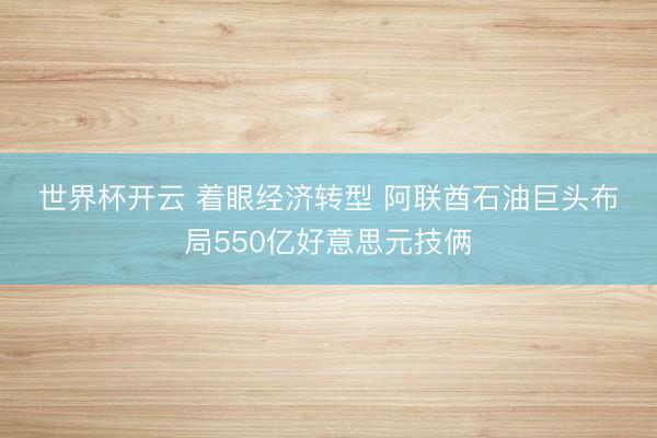 世界杯开云 着眼经济转型 阿联酋石油巨头布局550亿好意思元技俩