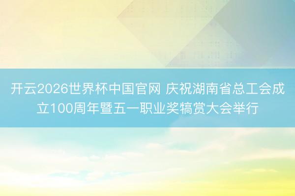 开云2026世界杯中国官网 庆祝湖南省总工会成立100周年暨五一职业奖犒赏大会举行