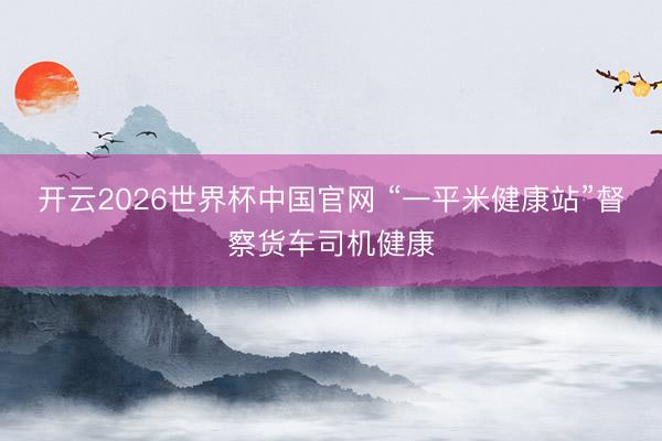 开云2026世界杯中国官网 “一平米健康站”督察货车司机健康