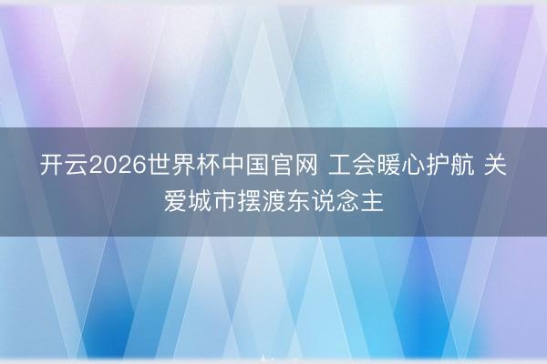 开云2026世界杯中国官网 工会暖心护航 关爱城市摆渡东说念主