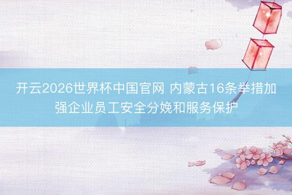 开云2026世界杯中国官网 内蒙古16条举措加强企业员工安全分娩和服务保护