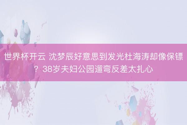 世界杯开云 沈梦辰好意思到发光杜海涛却像保镖？38岁夫妇公园遛弯反差太扎心