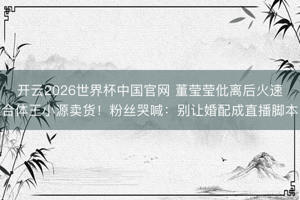 开云2026世界杯中国官网 董莹莹仳离后火速合体王小源卖货！粉丝哭喊：别让婚配成直播脚本