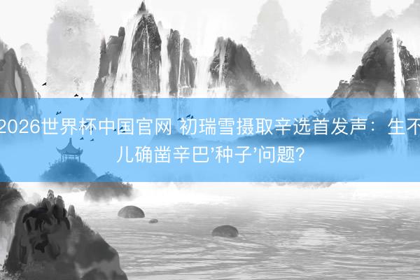 开云2026世界杯中国官网 初瑞雪摄取辛选首发声：生不出女儿确凿辛巴'种子'问题？