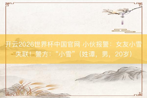 开云2026世界杯中国官网 小伙报警:女友小雪失联!警方:“小雪”(姓谭,男,20岁)