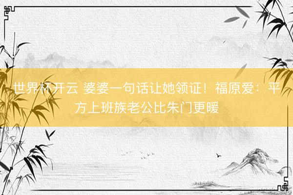 世界杯开云 婆婆一句话让她领证！福原爱：平方上班族老公比朱门更暖