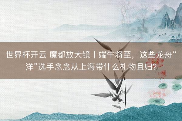 世界杯开云 魔都放大镜丨端午将至，这些龙舟“洋”选手念念从上海带什么礼物且归？