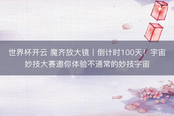 世界杯开云 魔齐放大镜丨倒计时100天！宇宙妙技大赛邀你体验不通常的妙技宇宙