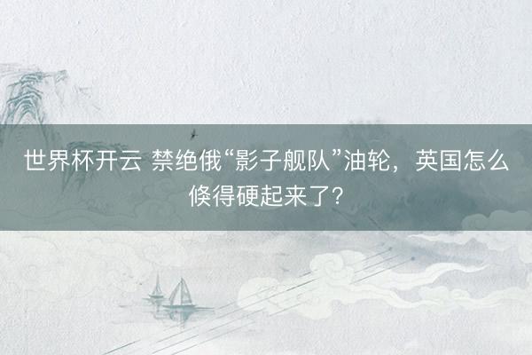 世界杯开云 禁绝俄“影子舰队”油轮，英国怎么倏得硬起来了？