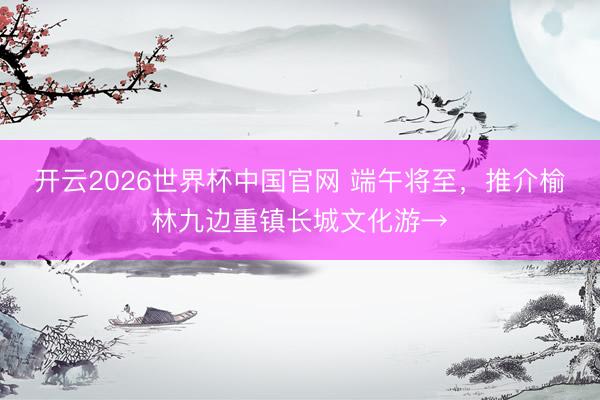 开云2026世界杯中国官网 端午将至，推介榆林九边重镇长城文化游→