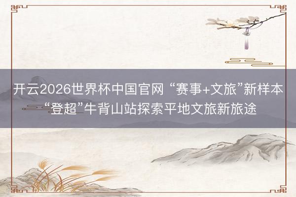 开云2026世界杯中国官网 “赛事+文旅”新样本 “登超”牛背山站探索平地文旅新旅途
