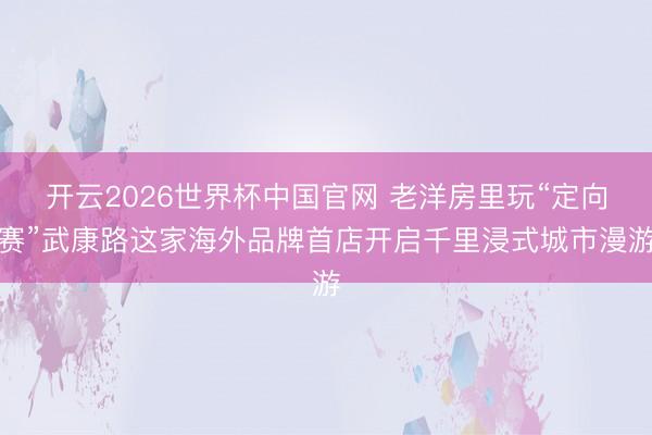 开云2026世界杯中国官网 老洋房里玩“定向赛”武康路这家海外品牌首店开启千里浸式城市漫游