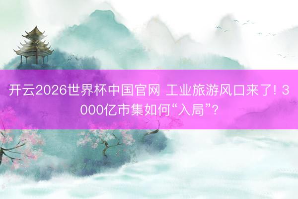 开云2026世界杯中国官网 工业旅游风口来了! 3000亿市集如何“入局”?