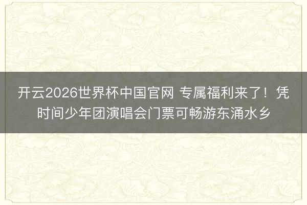 开云2026世界杯中国官网 专属福利来了！凭时间少年团演唱会门票可畅游东涌水乡