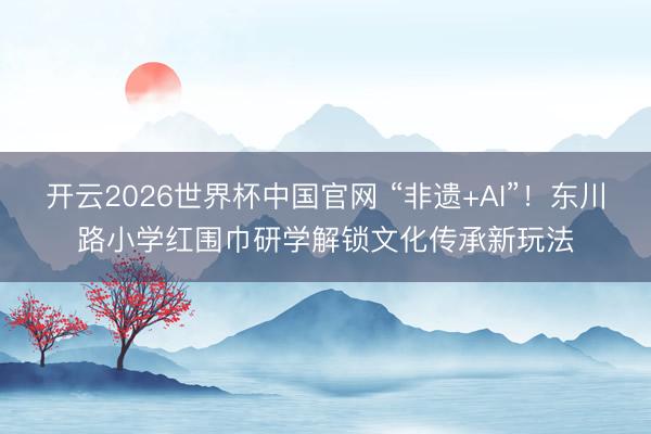 开云2026世界杯中国官网 “非遗+AI”！东川路小学红围巾研学解锁文化传承新玩法