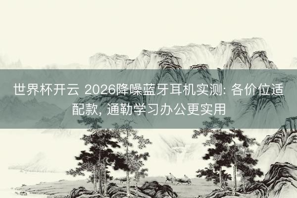 世界杯开云 2026降噪蓝牙耳机实测: 各价位适配款， 通勒学习办公更实用