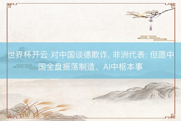 世界杯开云 对中国谈德欺诈， 非洲代表: 但愿中国全盘振荡制造、AI中枢本事