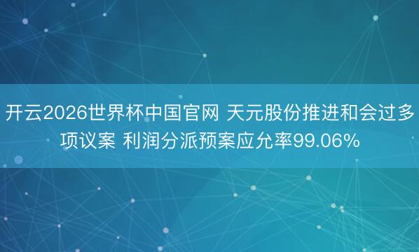 开云2026世界杯中国官网 天元股份推进和会过多项议案 利润分派预案应允率99.06%