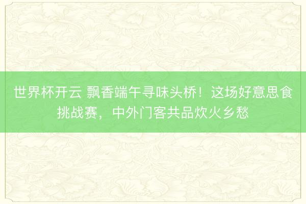 世界杯开云 飘香端午寻味头桥!这场好意思食挑战赛,中外门客共品炊火乡愁
