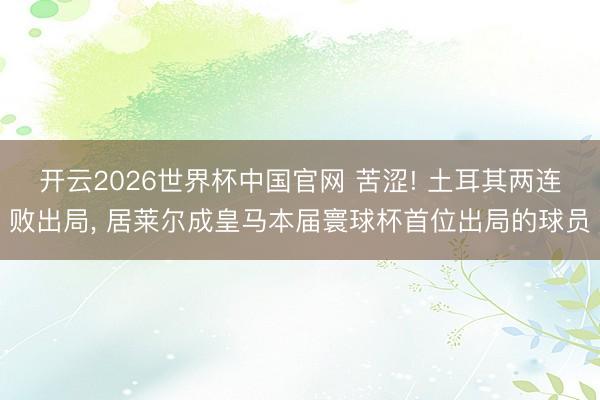 开云2026世界杯中国官网 苦涩! 土耳其两连败出局， 居莱尔成皇马本届寰球杯首位出局的球员