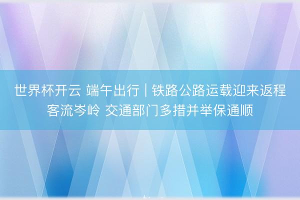 世界杯开云 端午出行 | 铁路公路运载迎来返程客流岑岭 交通部门多措并举保通顺